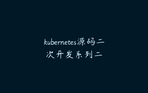 kubernetes源码二次开发系列二-51自学联盟