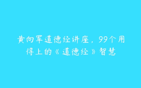 黄向军道德经讲座，99个用得上的《道德经》智慧-51自学联盟