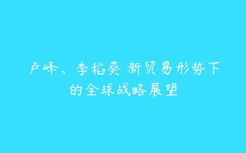 卢峰、李稻葵 新贸易形势下的全球战略展望-51自学联盟