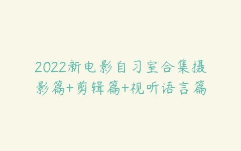 2022新电影自习室合集摄影篇+剪辑篇+视听语言篇-51自学联盟