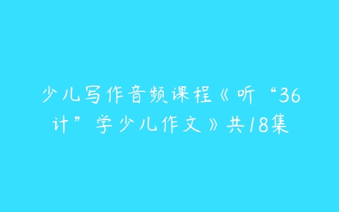 少儿写作音频课程《听“36计”学少儿作文》共18集-51自学联盟