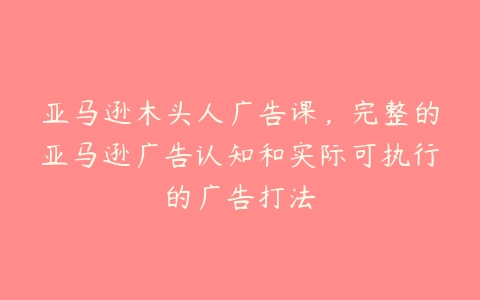 亚马逊木头人广告课，完整的亚马逊广告认知和实际可执行的广告打法-51自学联盟