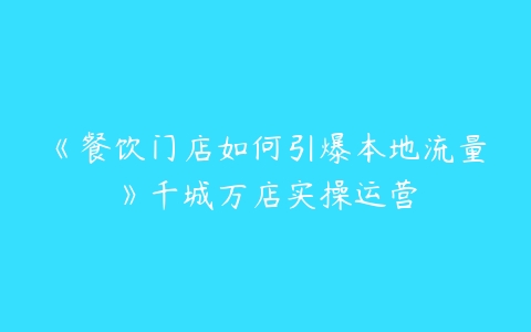 《餐饮门店如何引爆本地流量》千城万店实操运营-51自学联盟