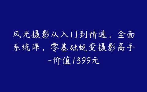 风光摄影从入门到精通，全面系统课，零基础蜕变摄影高手-价值1399元-51自学联盟