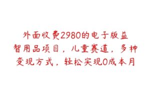 外面收费2980的电子版益智用品项目，儿童赛道，多种变现方式，轻松实现0成本月入过万【揭秘】-51自学联盟