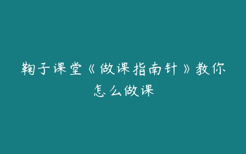 鞠子课堂《做课指南针》教你怎么做课-51自学联盟