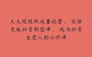 大毛短视频流量运营，​实体老板抖音转型课，​成为抖音生意人的必修课-51自学联盟