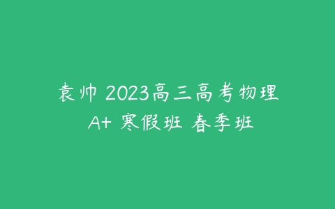 袁帅 2023高三高考物理 A+ 寒假班 春季班-51自学联盟
