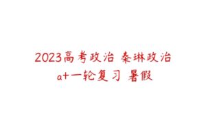 2023高考政治 秦琳政治 a+一轮复习 暑假-51自学联盟