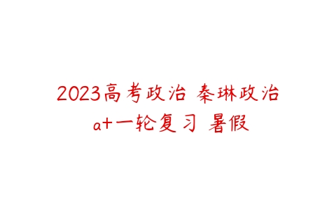 2023高考政治 秦琳政治 a+一轮复习 暑假-51自学联盟