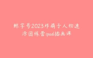 鲸字号2023炸萌子人物速涂团练营ipad插画课-51自学联盟