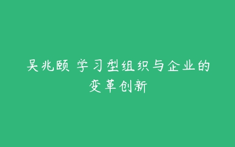 吴兆颐 学习型组织与企业的变革创新-51自学联盟