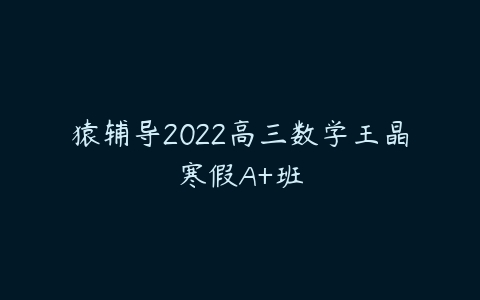 猿辅导2022高三数学王晶寒假A+班-51自学联盟