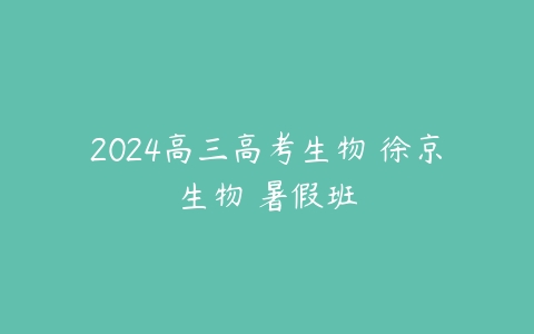 2024高三高考生物 徐京生物 暑假班课程资源下载