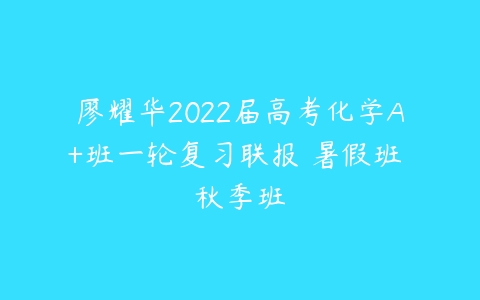 廖耀华2022届高考化学A+班一轮复习联报 暑假班 秋季班-51自学联盟