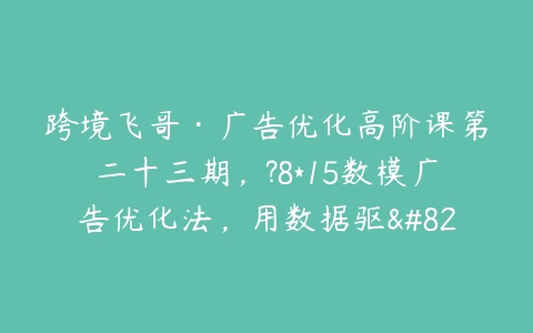 跨境飞哥·广告优化高阶课第二十三期，?8*15数模广告优化法，用数据驱…-51自学联盟