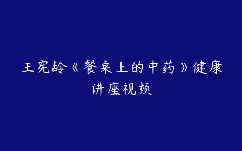 王宪龄《餐桌上的中药》健康讲座视频-51自学联盟