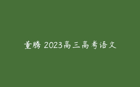 董腾 2023高三高考语文-51自学联盟