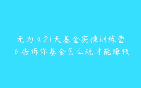 无为《21天基金实操训练营》告诉你基金怎么玩才能赚钱-51自学联盟