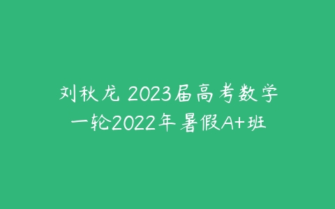 刘秋龙 2023届高考数学一轮2022年暑假A+班-51自学联盟