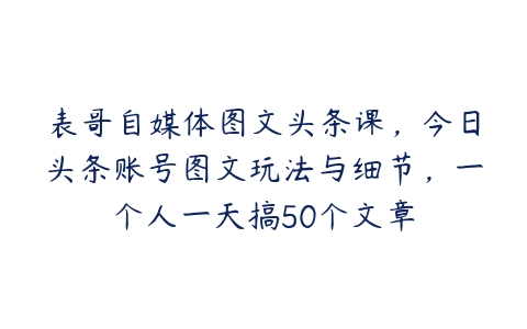 表哥自媒体图文头条课，今日头条账号图文玩法与细节，一个人一天搞50个文章-51自学联盟