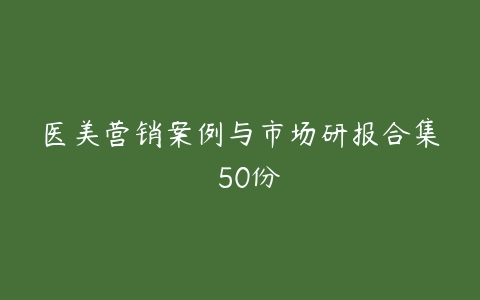 医美营销案例与市场研报合集  50份-51自学联盟