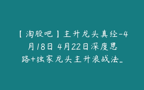 【淘股吧】主升龙头真经-4月18日–4月22日深度思路+独家龙头主升浪战法…-51自学联盟