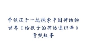 带领孩子一起探索中国神话的世界《给孩子的神话通识课》音频故事-51自学联盟