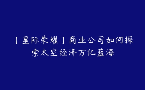 【星际荣耀】商业公司如何探索太空经济万亿蓝海-51自学联盟