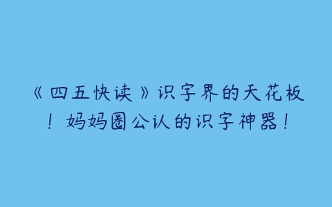 《四五快读》识字界的天花板！妈妈圈公认的识字神器！-51自学联盟