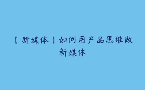 【新媒体】如何用产品思维做新媒体-51自学联盟