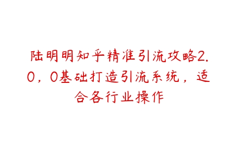 陆明明知乎精准引流攻略2.0，0基础打造引流系统，适合各行业操作-51自学联盟