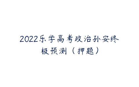 2022乐学高考政治孙安终极预测（押题）-51自学联盟