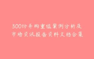 300份并购重组案例分析及市场资讯报告资料文档合集-51自学联盟