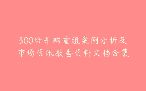 300份并购重组案例分析及市场资讯报告资料文档合集-51自学联盟