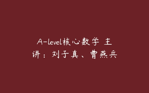 A-level核心数学 主讲：刘子真、曹燕兵-51自学联盟