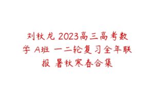 刘秋龙 2023高三高考数学 A班 一二轮复习全年联报 暑秋寒春合集-51自学联盟