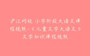 沪江网校 小学阶段大语文课程视频-《儿童文学大语文》文学知识课程视频-51自学联盟