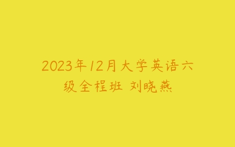 2023年12月大学英语六级全程班 刘晓燕-51自学联盟