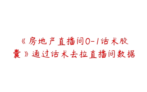 《房地产直播间0-1话术胶囊》通过话术去拉直播间数据-51自学联盟