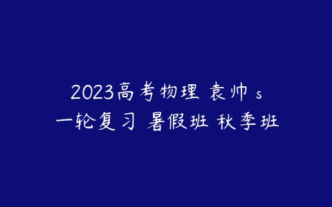 2023高考物理 袁帅 s一轮复习 暑假班 秋季班-51自学联盟