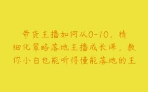 带货主播如何从0-10，精细化策略落地主播成长课，教你小白也能听得懂能落地的主播干货-51自学联盟