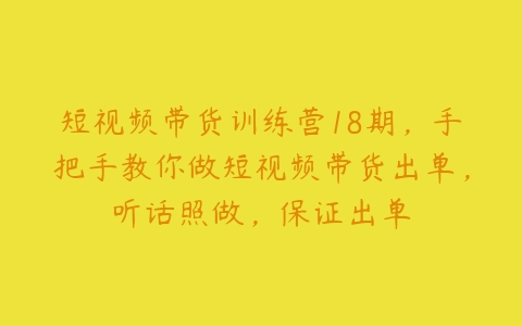 短视频带货训练营18期，手把手教你做短视频带货出单，听话照做，保证出单-51自学联盟