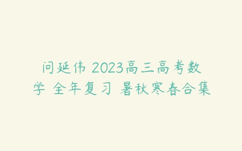 问延伟 2023高三高考数学 全年复习 暑秋寒春合集-51自学联盟