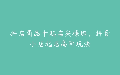 抖店商品卡起店实操班，抖音小店起店高阶玩法-51自学联盟