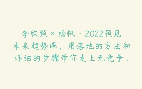 李欣频×杨帆·2022预见未来趋势课，用落地的方法和详细的步骤带你走上无竞争、不纠结的升维之路-51自学联盟