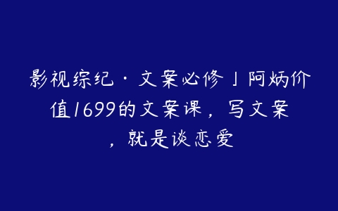 影视综纪·文案必修」阿炳价值1699的文案课，写文案，就是谈恋爱-51自学联盟