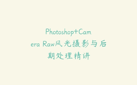 Photoshop+Camera Raw风光摄影与后期处理精讲课程资源下载