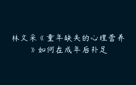 林文采《童年缺失的心理营养》如何在成年后补足-51自学联盟