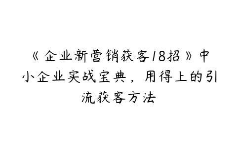 《企业新营销获客18招》中小企业实战宝典，用得上的引流获客方法-51自学联盟